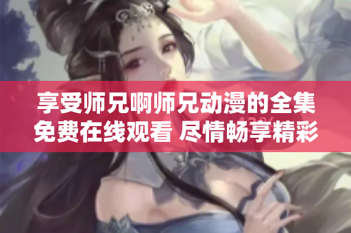 享受师兄啊师兄动漫的全集免费在线观看 尽情畅享精彩动漫世界