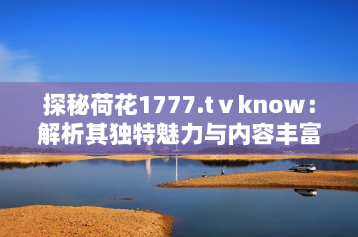 探秘荷花1777.tⅴknow：解析其独特魅力与内容丰富度