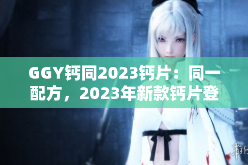 GGY钙同2023钙片：同一配方，2023年新款钙片登场