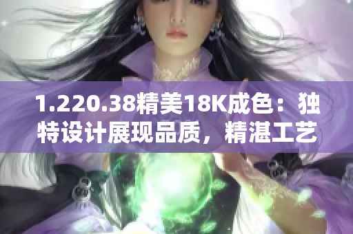 1.220.38精美18K成色：独特设计展现品质，精湛工艺尽显华丽光彩