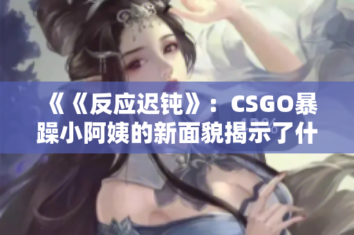 《《反应迟钝》：CSGO暴躁小阿姨的新面貌揭示了什么？