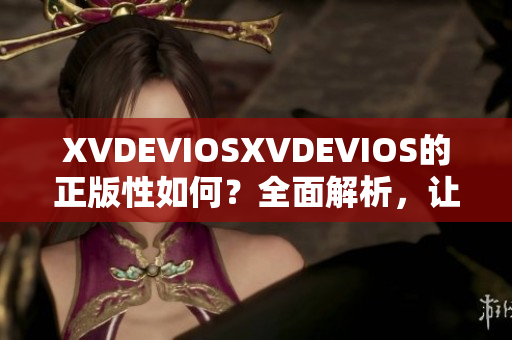 XVDEVIOSXVDEVIOS的正版性如何？全面解析，让你轻松辨别真伪