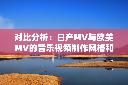 对比分析：日产MV与欧美MV的音乐视频制作风格和元素有何异同？