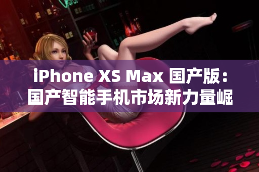 iPhone XS Max 国产版：国产智能手机市场新力量崛起