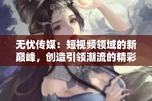 无忧传媒：短视频领域的新巅峰，创造引领潮流的精彩成就