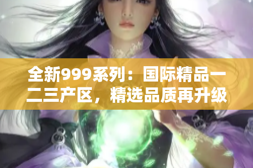 全新999系列：国际精品一二三产区，精选品质再升级！