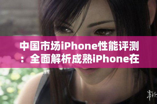 中国市场iPhone性能评测：全面解析成熟iPhone在各项指标上的表现