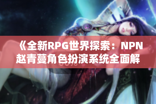 《全新RPG世界探索：NPN赵青蔓角色扮演系统全面解析与体验指南》