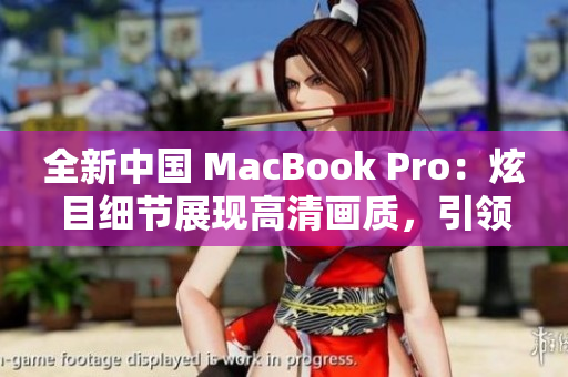 全新中国 MacBook Pro：炫目细节展现高清画质，引领电脑科技革新潮流