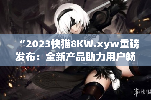 “2023快猫8KW.xyw重磅发布：全新产品助力用户畅享高清体验！”