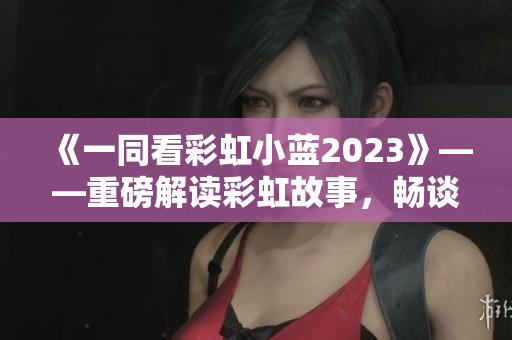 《一同看彩虹小蓝2023》——重磅解读彩虹故事，畅谈幸福人生