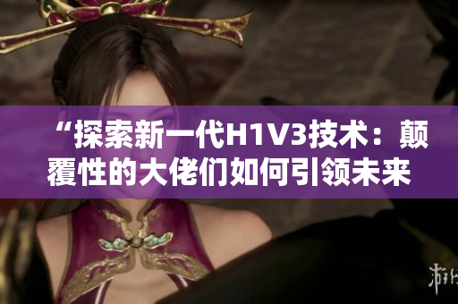 “探索新一代H1V3技术：颠覆性的大佬们如何引领未来的科技前沿？”