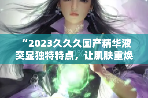 “2023久久久国产精华液 突显独特特点，让肌肤重焕活力！”