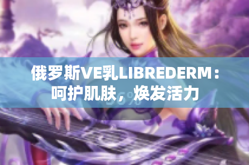 俄罗斯VE乳LIBREDERM：呵护肌肤，焕发活力