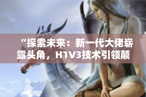 “探索未来：新一代大佬崭露头角，H1V3技术引领颠覆性变革！”