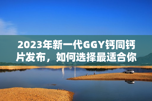 2023年新一代GGY钙同钙片发布，如何选择最适合你的补钙方式？