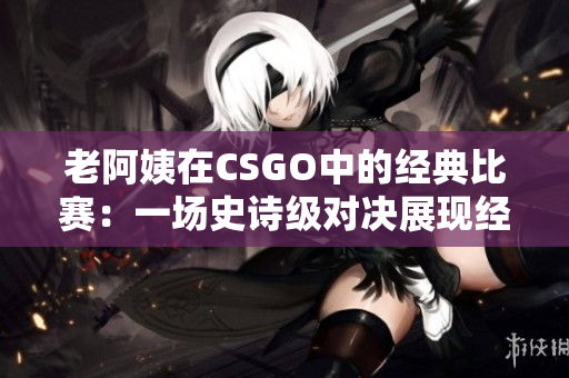 老阿姨在CSGO中的经典比赛：一场史诗级对决展现经验与技巧