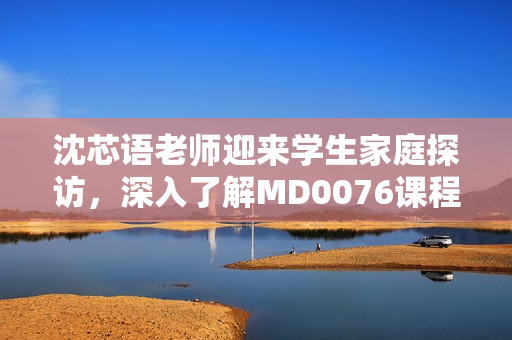 沈芯语老师迎来学生家庭探访，深入了解MD0076课程教学情况