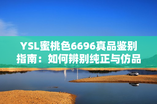 YSL蜜桃色6696真品鉴别指南：如何辨别纯正与仿品