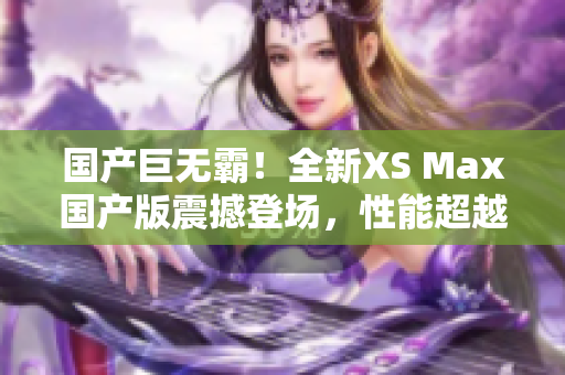 国产巨无霸！全新XS Max国产版震撼登场，性能超越期待，尽享巅峰体验