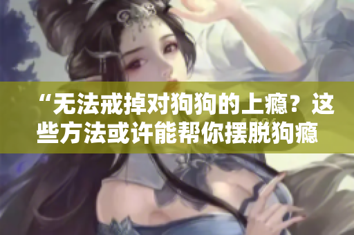 “无法戒掉对狗狗的上瘾？这些方法或许能帮你摆脱狗瘾的困扰！”