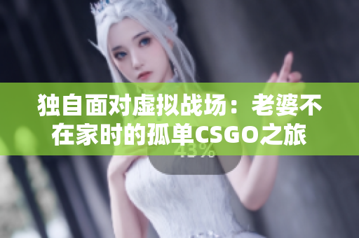 独自面对虚拟战场：老婆不在家时的孤单CSGO之旅