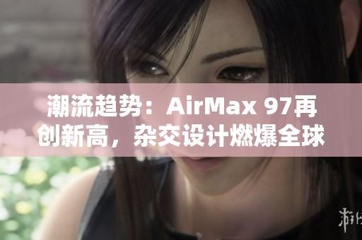 潮流趋势：AirMax 97再创新高，杂交设计燃爆全球球鞋市场！