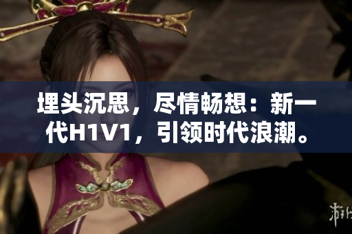 埋头沉思，尽情畅想：新一代H1V1，引领时代浪潮。