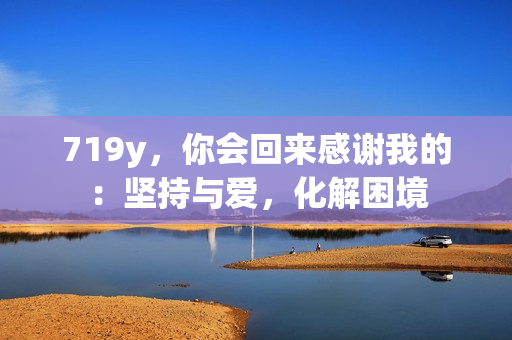 719y，你会回来感谢我的：坚持与爱，化解困境