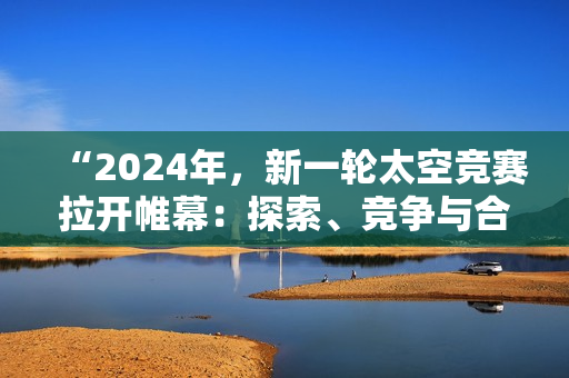 “2024年，新一轮太空竞赛拉开帷幕：探索、竞争与合作共舞”