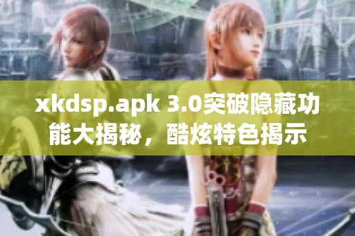 xkdsp.apk 3.0突破隐藏功能大揭秘，酷炫特色揭示