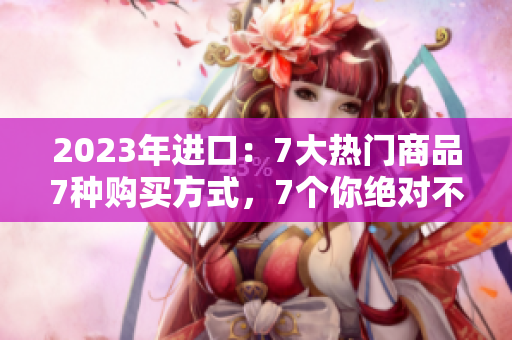 2023年进口：7大热门商品7种购买方式，7个你绝对不能错过的进口好货