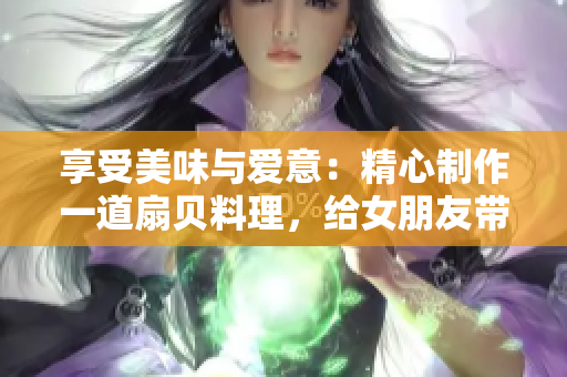 享受美味与爱意：精心制作一道扇贝料理，给女朋友带来美好的味觉体验