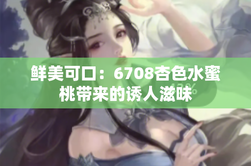 鲜美可口：6708杏色水蜜桃带来的诱人滋味