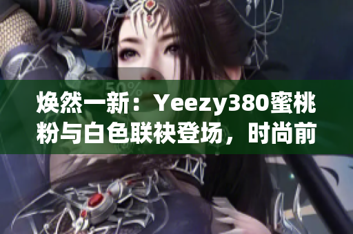 焕然一新：Yeezy380蜜桃粉与白色联袂登场，时尚前沿再掀风潮