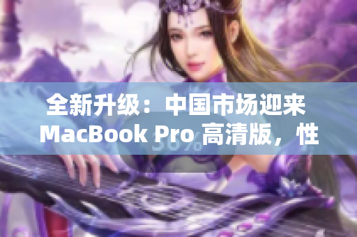 全新升级：中国市场迎来 MacBook Pro 高清版，性能提升再登峰巅