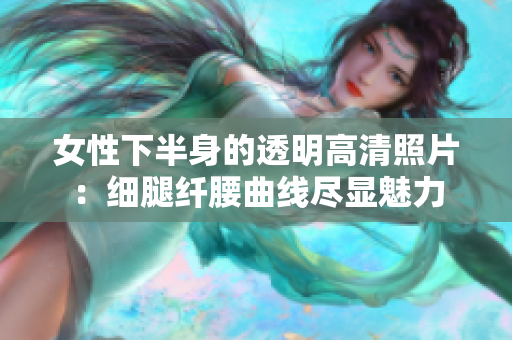 女性下半身的透明高清照片：细腿纤腰曲线尽显魅力