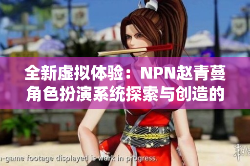 全新虚拟体验：NPN赵青蔓角色扮演系统探索与创造的奇妙世界