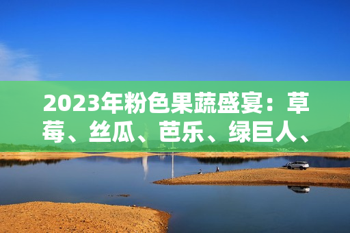 2023年粉色果蔬盛宴：草莓、丝瓜、芭乐、绿巨人、樱桃、秋葵上演时尚色彩交织的饕餮盛宴