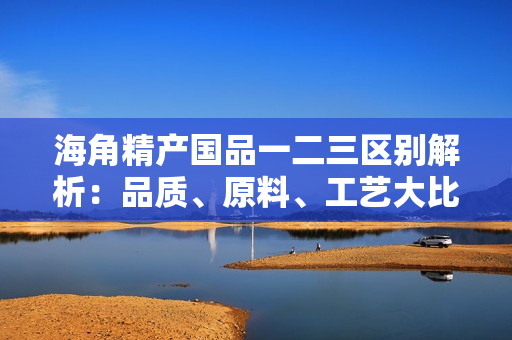海角精产国品一二三区别解析：品质、原料、工艺大比拼