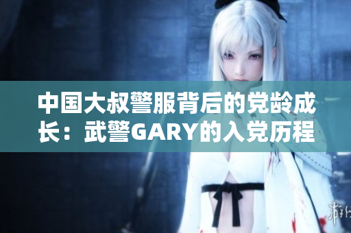 中国大叔警服背后的党龄成长：武警GARY的入党历程