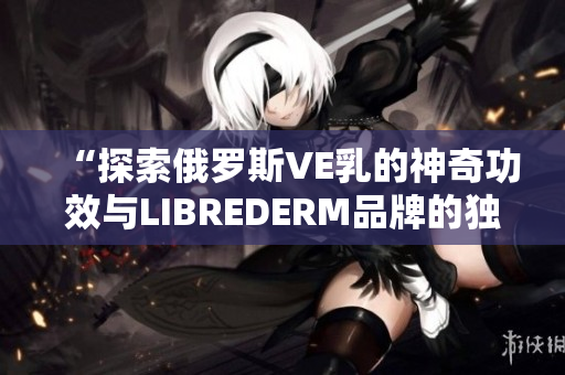 “探索俄罗斯VE乳的神奇功效与LIBREDERM品牌的独特之处”