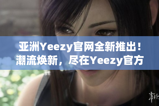 亚洲Yeezy官网全新推出！潮流焕新，尽在Yeezy官方网站