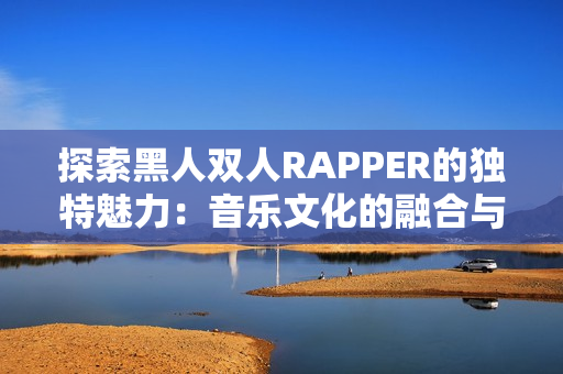 探索黑人双人RAPPER的独特魅力：音乐文化的融合与创新