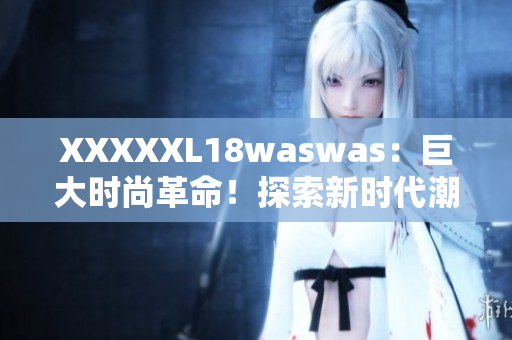 XXXXXL18waswas：巨大时尚革命！探索新时代潮流巨头的独特魅力