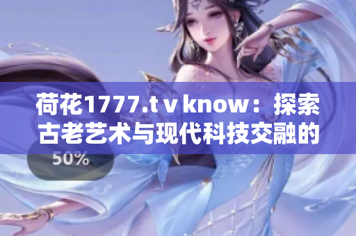 荷花1777.tⅴknow：探索古老艺术与现代科技交融的奇妙之处