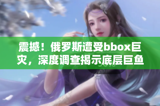 震撼！俄罗斯遭受bbox巨灾，深度调查揭示底层巨鱼矛盾