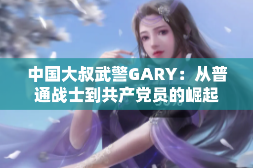 中国大叔武警GARY：从普通战士到共产党员的崛起