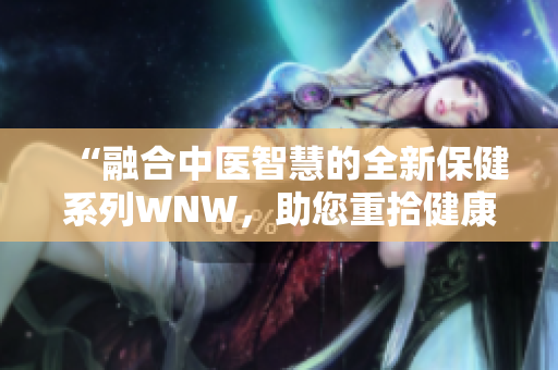 “融合中医智慧的全新保健系列WNW，助您重拾健康与活力！”