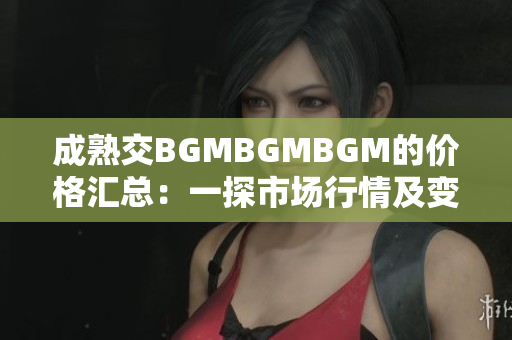 成熟交BGMBGMBGM的价格汇总：一探市场行情及变化趋势